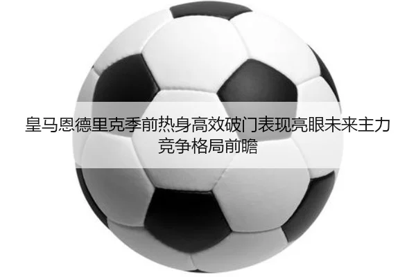 皇马恩德里克季前热身高效破门表现亮眼未来主力竞争格局前瞻