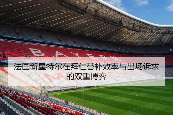 法国新星特尔在拜仁替补效率与出场诉求的双重博弈