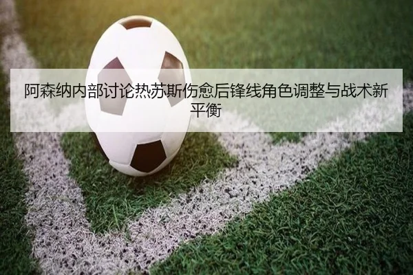 阿森纳内部讨论热苏斯伤愈后锋线角色调整与战术新平衡