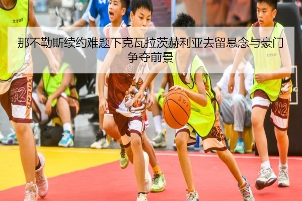 那不勒斯续约难题下克瓦拉茨赫利亚去留悬念与豪门争夺前景