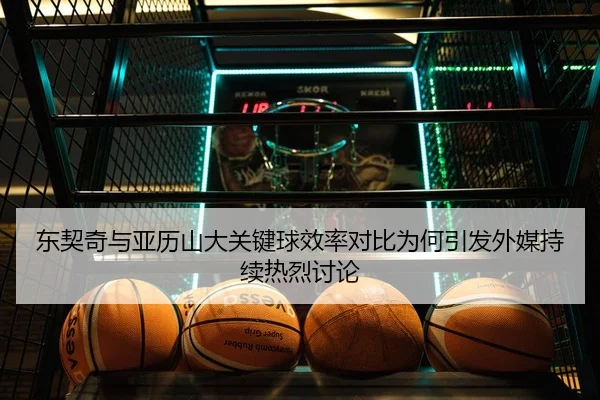 东契奇与亚历山大关键球效率对比为何引发外媒持续热烈讨论