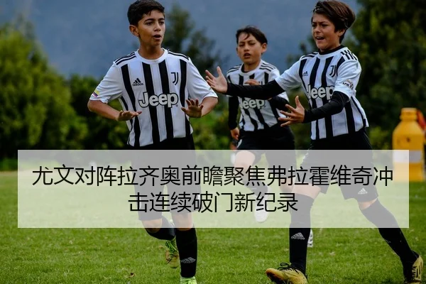 尤文对阵拉齐奥前瞻聚焦弗拉霍维奇冲击连续破门新纪录
